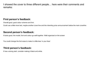 I showed the cover to three different people… here were their comments and remarks: First person’s feedback: Overall good, good colour scheme and font.  Could use a little more text, maybe another cover line and the intending prize announcement below the main coverline Second person’s feedback:  It looks good, the model, font and colour go well together. Well organized on the screen You could change the font sizes to make it a little less ‘in your face’ Third person’s feedback:  It has a strong start, consider making it black and white. 