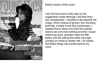 Edited version of the cover: I did not have time to fully take on the suggestions made although I did take them into consideration. I decided to de-saturate the image, which instead of giving it the intending bold feel, it made it look like a photocopy. I realised that in black and white the colours need to be a lot more striking and this I would need to go back, perhaps make the title darker and the selling line either very light (verging on white) or darker still. I do realise that these things will overall improve my cover. 