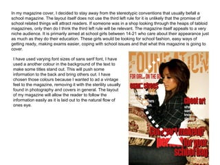 In my magazine cover, I decided to stay away from the stereotypic conventions that usually befall a school magazine. The layout itself does not use the third left rule for it is unlikely that the promise of school related things will attract readers. If someone was in a shop looking through the heaps of tabloid magazines, only then do I think the third left rule will be relevant. The magazine itself appeals to a very niche audience. It is primarily aimed at school girls between 14-21 who care about their appearance just as much as they do their education. These girls would be looking for school fashion, easy ways of getting ready, making exams easier, coping with school issues and that what this magazine is going to cover. I have used varying font sizes of sans serif font, I have used a another colour in the background of the text to make some titles stand out. This will push some information to the back and bring others out. I have chosen those colours because I wanted to ad a vintage feel to the magazine, removing it with the sterility usually found in photography and covers in general. The layout of my magazine will allow the reader to follow the information easily as it is laid out to the natural flow of ones eye. 