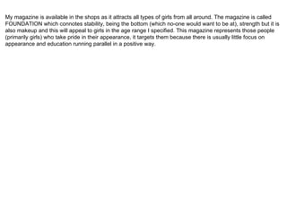 My magazine is available in the shops as it attracts all types of girls from all around. The magazine is called FOUNDATION which connotes stability, being the bottom (which no-one would want to be at), strength but it is also makeup and this will appeal to girls in the age range I specified. This magazine represents those people (primarily girls) who take pride in their appearance, it targets them because there is usually little focus on appearance and education running parallel in a positive way.  