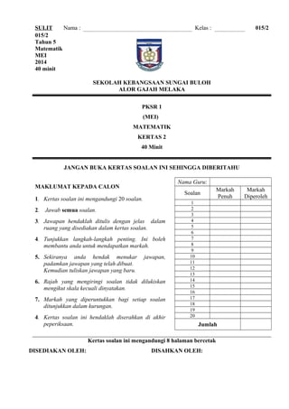 SULIT Nama : Kelas : 015/2
015/2
Tahun 5
Matematik
MEI
2014
40 minit
SEKOLAH KEBANGSAAN SUNGAI BULOH
ALOR GAJAH MELAKA
PKSR 1
(MEI)
MATEMATIK
KERTAS 2
40 Minit
JANGAN BUKA KERTAS SOALAN INI SEHINGGA DIBERITAHU
MAKLUMAT KEPADA CALON
1. Kertas soalan ini mengandungi 20 soalan.
2. Jawab semua soalan.
3. Jawapan hendaklah ditulis dengan jelas dalam
ruang yang disediakan dalam kertas soalan.
4. Tunjukkan langkah-langkah penting. Ini boleh
membantu anda untuk mendapatkan markah.
5. Sekiranya anda hendak menukar jawapan,
padamkan jawapan yang telah dibuat.
Kemudian tuliskan jawapan yang baru.
6. Rajah yang mengiringi soalan tidak dilukiskan
mengikut skala kecuali dinyatakan.
7. Markah yang diperuntukkan bagi setiap soalan
ditunjukkan dalam kurungan.
4. Kertas soalan ini hendaklah diserahkan di akhir
peperiksaan.
Nama Guru:
Soalan
Markah
Penuh
Markah
Diperoleh
1
2
3
4
5
6
7
8
9
10
11
12
13
14
15
16
17
18
19
20
Jumlah
Kertas soalan ini mengandungi 8 halaman bercetak
DISEDIAKAN OLEH: DISAHKAN OLEH:
 