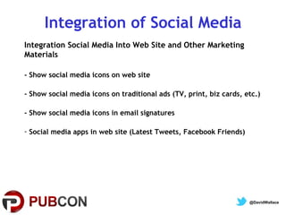 Integration of Social Media
Integration Social Media Into Web Site and Other Marketing
Materials
- Show social media icons on web site
- Show social media icons on traditional ads (TV, print, biz cards, etc.)
- Show social media icons in email signatures
- Social media apps in web site (Latest Tweets, Facebook Friends)

@DavidWallace

 