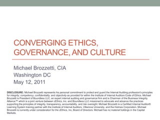 CONVERGING ETHICS,
      GOVERNANCE, AND CULTURE
      Michael Brozzetti, CIA
      Washington DC
      May 12, 2011
DISCLOSURE: Michael Brozzetti represents his personal commitment to protect and guard the Internal Auditing profession's principles
for integrity, competency, confidentiality, and objectivity as provided for within the Institute of Internal Auditors Code of Ethics. Michael
Brozzetti is President of Boundless LLC, an expert internal auditing and governance firm and is Chairman of the Business Integrity
Alliance™ which is a joint venture between zEthics, Inc. and Boundless LLC missioned to advocate and advance the practices
supporting the principles of integrity, transparency, accountability, and risk oversight. Michael Brozzetti is a Certified Internal Auditor®
Learning System training partner with the Institute of Internal Auditors, Villanova University, and the Holmes Corporation. Michael
Brozzetti is currently under consideration for the zEthics, Inc. Board of Directors. Michael has no material holdings in the Capital
Markets.
 