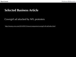 Ryan Larson Professor Klinkowstein 
Selected Business Article 
Covergirl ad attacked by NFL protesters 
http://money.cnn.com/2014/09/15/news/companies/covergril-nfl-ad/index.html 
 
