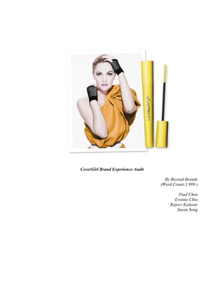 CoverGirl Brand Experience Audit

                                     By Beyond Brands
                                   (Word Count:1,999 )

                                           Paul Chen
                                         Evonne Chiu
                                       Rajeev Kalavar
                                          Susan Song
 