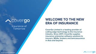 Insurance of
Tomorrow CoverGo Limited is a leading provider of
cutting-edge technology to the insurance
industry. Since 2017, CoverGo supplies
insurance enterprise software solutions to
insurers, MGAs, brokers and bancassurance
in Asia and beyond.
WELCOME TO THE NEW
ERA OF INSURANCE
Strictly Private & Confidential
 