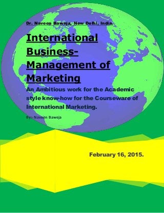 Dr. Naveen Baweja, New Delhi, India.
February 16, 2015.
International
Business-
Management of
Marketing
An Ambitious work for the Academic
style know-how for the Courseware of
International Marketing.
By:- Naveen Baweja
 