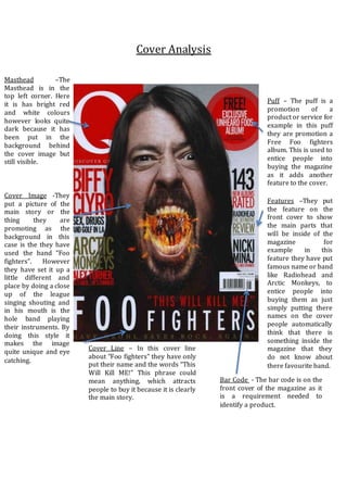 Cover Analysis
Cover Image -They
put a picture of the
main story or the
thing they are
promoting as the
background in this
case is the they have
used the band “Foo
fighters”. However
they have set it up a
little different and
place by doing a close
up of the league
singing shouting and
in his mouth is the
hole band playing
their instruments. By
doing this style it
makes the image
quite unique and eye
catching.
Puff – The puff is a
promotion of a
product or service for
example in this puff
they are promotion a
Free Foo fighters
album. This is used to
entice people into
buying the magazine
as it adds another
feature to the cover.
Features –They put
the feature on the
front cover to show
the main parts that
will be inside of the
magazine for
example in this
feature they have put
famous name or band
like Radiohead and
Arctic Monkeys, to
entice people into
buying them as just
simply putting there
names on the cover
people automatically
think that there is
something inside the
magazine that they
do not know about
there favourite band.
Cover Line – In this cover line
about “Foo fighters” they have only
put their name and the words “This
Will Kill ME!” This phrase could
mean anything, which attracts
people to buy it because it is clearly
the main story.
Bar Code - The bar code is on the
front cover of the magazine as it
is a requirement needed to
identify a product.
Masthead –The
Masthead is in the
top left corner. Here
it is has bright red
and white colours
however looks quite
dark because it has
been put in the
background behind
the cover image but
still visible.
 