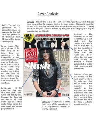 Cover Analysis
Cover Image -They
put a picture of the
main story or the
thing they are
promoting as the
background in this
case is that they have
used the lead guitars
in the band “Guns &
Roses” “Slash”. They
have place him
standing up, holding
his belt with his
famous hat on. Using
the cover image they
have covered up the
masthead.
Masthead – The
masthead is on the
top of the page in just
black text. The
reason it is properly
just in black text is
that this magazine is
for rock fans that
follow band like
“Guns and Roses”
which they just were
black clothing for
example a famous
guitars slash is just in
black clothing as well
like the text.
Puff – The puff is a
promotion of a
product or service for
example in this puff
they are promotion
an “Exclusive” track
CD that will be inside
the magazine.
Cover Line – In this
cover line they have
only have used “Slash”
name and nothing else.
However they have put
the text in big bold
white colours which
really stands out on the
page which can attract
people to buy it.
Bar Code - The bar code is on the
front cover of the magazine as it
is a requirement needed to
identify a product.
Sky Line –The Sky line is this bit of text above the Masterhead, which tells you
more about either the magazine itself or the main story of this specific magazine.
For this magazine they have talk about the puff advertising about the CD, saying
how Slash has pick 14 tracks himself. By doing this it attracts people to buy the
magazine just for CD itself.
Features –They put
the feature on the
front cover to show
the main parts that
will be inside of the
magazine for
example in this
magazine they have
put famous name and
bands in big text so
that is the first thing
people see and what
the story is actually
about in small text.
 