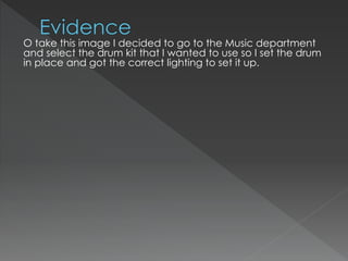 O take this image I decided to go to the Music department
and select the drum kit that I wanted to use so I set the drum
in place and got the correct lighting to set it up.
 