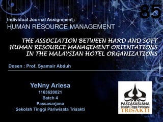 Individual Journal Assignment :
85
HUMAN RESOURCE MANAGEMENT
THE ASSOCIATION BETWEEN HARD AND SOFT
HUMAN RESOURCE MANAGEMENT ORIENTATIONS
IN THE MALAYSIAN HOTEL ORGANIZATIONS
Dosen : Prof. Syamsir Abduh
YeNny Ariesa
1163620021
Batch 4
Pascasarjana
Sekolah Tinggi Pariwisata Trisakti