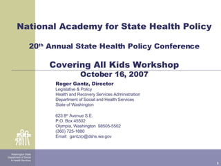 National Academy for State Health Policy 20 th  Annual State Health Policy Conference Covering All Kids Workshop October 16, 2007 Washington State Department of Social & Health Services Roger Gantz, Director Legislative & Policy  Health and Recovery Services Administration Department of Social and Health Services State of Washington 623 8 th  Avenue S.E. P.O. Box 45502 Olympia, Washington  98505-5502 (360) 725-1880 Email:  [email_address] 