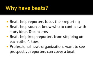    Beats help reporters focus their reporting
   Beats help sources know who to contact with
    story ideas & concerns
   Beats help keep reporters from stepping on
    each other’s toes
   Professional news organizations want to see
    prospective reporters can cover a beat
 