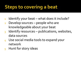 1   Identify your beat – what does it include?
2   Develop sources – people who are
    knowledgeable about your beat
3   Identify resources – publications, websites,
    data sources
4   Use social media tools to expand your
    network
5   Hunt for story ideas
 