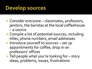    Consider everyone – classmates, professors,
    janitors, the baristas at the local coffeehouse
    – a source
   Compile a list of potential sources, including
    titles, phone numbers, email addresses
   Introduce yourself to sources – set up
    appointments for coffee, drop in on
    professors’ offices
   Tell people what you’re looking for – story
    ideas, problems, issues, frustrations
 