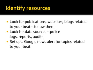    Look for publications, websites, blogs related
    to your beat – follow them
   Look for data sources – police
    logs, reports, audits
   Set up a Google news alert for topics related
    to your beat
 