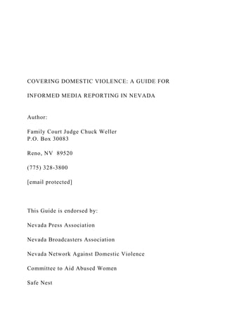 COVERING DOMESTIC VIOLENCE: A GUIDE FOR
INFORMED MEDIA REPORTING IN NEVADA
Author:
Family Court Judge Chuck Weller
P.O. Box 30083
Reno, NV 89520
(775) 328-3800
[email protected]
This Guide is endorsed by:
Nevada Press Association
Nevada Broadcasters Association
Nevada Network Against Domestic Violence
Committee to Aid Abused Women
Safe Nest
 