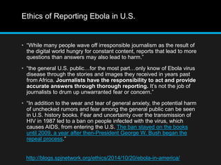 Ethics of Reporting Ebola in U.S. 
• “While many people wave off irresponsible journalism as the result of 
the digital world hungry for constant content, reports that lead to more 
questions than answers may also lead to harm.” 
• “the general U.S. public…for the most part…only know of Ebola virus 
disease through the stories and images they received in years past 
from Africa. Journalists have the responsibility to act and provide 
accurate answers through thorough reporting. It’s not the job of 
journalists to drum up unwarranted fear or concern.” 
• “In addition to the wear and tear of general anxiety, the potential harm 
of unchecked rumors and fear among the general public can be seen 
in U.S. history books. Fear and uncertainty over the transmission of 
HIV in 1987 led to a ban on people infected with the virus, which 
causes AIDS, from entering the U.S. The ban stayed on the books 
until 2009, a year after then-President George W. Bush began the 
repeal process.” 
http://blogs.spjnetwork.org/ethics/2014/10/20/ebola-in-america/ 
 