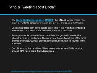 Who is Tweeting about Ebola? 
• The World Health Organization, UNICEF, the UN and similar bodies have 
taken to Twitter to spread information and advice, and counter half-truths. 
• Constant updates from news outlets about who in the West has contracted 
the disease or the level of preparedness of the local hospitals. 
• But only a handful of tweets have come from the ground in West Africa, 
where the crisis is most acute. The number of tweets from three of the most 
affected countries, Guinea, Sierra Leone and Liberia, can be counted in the 
hundreds. 
• Out of the more than a million #Ebola tweets with an identifiable location, 
around 60% have come from Americans. 
http://theconversation.com/ebola-in-the-usa-dont-trust-what-you-read-on-twitter-33211 
 
