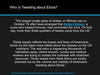 Who is Tweeting about Ebola? 
“The largest single spike of chatter on #Ebola was on 
October 16 after news emerged that Amber Vinson, a 
nurse who treated Duncan, had contracted the virus. On that 
day, more than three-quarters of tweets came from the US.” 
“Ebola largely reflects the hopes and fears of Americans, 
driven by the latest news tidbits about the disease on the US 
mainland. The real story is happening thousands of 
kilometers away, where doctors, nurses and medical 
workers are trying to contain the outbreak with stretched 
resources. Those tweets from West Africa are simply 
drowned out by the volume and visibility of Americans 
tweeting about Ebola.” 
http://theconversation.com/ebola-in-the-usa-dont-trust-what-you-read-on-twitter-33211 
 