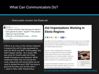 What Can Communicators Do? 
• Direct public concern into Ebola aid: 
http://www.kellyhills.com/blog/aid-organizations-working-in-ebola-regions/ 
[T]here is an onus on the various mediums 
to expand the call for help expressed by 
both the WHO and MSF. Unfortunately, this 
didn't happen quickly. As a result, little 
was done for months after the Public 
Health Emergency was declared. While 
traditional media may not choose this 
route, blog posts and social media can be 
used to spread the word. MSF has done a 
good job but they can’t do this alone.” 
– Jason A Tetro, AKA TheGermGuy 
 