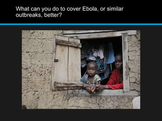What can you do to cover Ebola, or similar 
outbreaks, better? 
 