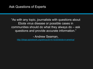 Ask Questions of Experts 
“As with any topic, journalists with questions about 
Ebola virus disease or possible cases in 
communities should do what they always do – ask 
questions and provide accurate information.” 
- Andrew Seaman, 
http://blogs.spjnetwork.org/ethics/2014/10/20/ebola-in-america/ 
 