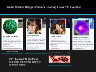 Some Science Bloggers/Writers Covering Ebola with Expertise 
Virology Down Under - 
http://virologydownunder.blogspot.com/ 
http://www.taracsmith.com/ebola.html 
http://www.wired.com/category/superbug 
Don’t be afraid to ask these 
and other experts for help/info 
on social media 
 