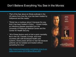 Don’t Believe Everything You See in the Movies 
• “Part of the fear about an Ebola outbreak in the 
US stems from how the virus has been treated by 
Hollywood and the media.” 
• "Ebola has a mystique about it because the way 
that it has been treated in fiction.“ - Amesh Adalja, 
an infectious disease specialist from the 
University of Pittsburgh Medical Center and the 
Center for Health Security 
• “All of these factors work to fuel a panic mentality. 
But in the US, Canada, Europe, and most 
countries with well-developed health care 
systems, Ebola poses almost no real risk because 
patients can be isolated and treated without 
spreading the virus.” 
http://www.businessinsider.com/ebola-virus-in-us-dallas- 
dont-panic-2014-9#ixzz3EqcLntE8 
 