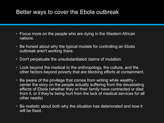 Better ways to cover the Ebola outbreak 
• Focus more on the people who are dying in the Western African 
nations. 
• Be honest about why the typical models for controlling an Ebola 
outbreak aren't working there. 
• Don't perpetuate the unsubstantiated claims of mutation. 
• Look beyond the medical to the anthropology, the culture, and the 
other factors beyond poverty that are blocking efforts at containment. 
• Be aware of the privilege that comes from writing while wealthy - 
center the story on the people actually suffering from the devastating 
effects of Ebola (whether they or their family have contracted or died 
from it, or if they're being hurt from the lack of medical services for all 
other needs) 
• Be realistic about both why the situation has deteriorated and how it 
will be fixed. 
 