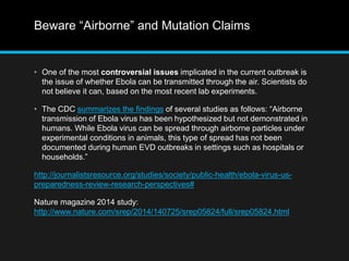 Beware “Airborne” and Mutation Claims 
• One of the most controversial issues implicated in the current outbreak is 
the issue of whether Ebola can be transmitted through the air. Scientists do 
not believe it can, based on the most recent lab experiments. 
• The CDC summarizes the findings of several studies as follows: “Airborne 
transmission of Ebola virus has been hypothesized but not demonstrated in 
humans. While Ebola virus can be spread through airborne particles under 
experimental conditions in animals, this type of spread has not been 
documented during human EVD outbreaks in settings such as hospitals or 
households.” 
http://journalistsresource.org/studies/society/public-health/ebola-virus-us-preparedness- 
review-research-perspectives# 
Nature magazine 2014 study: 
http://www.nature.com/srep/2014/140725/srep05824/full/srep05824.html 
 