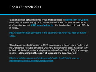 Ebola Outbreak 2014 
“Ebola has been spreading since it was first diagnosed in March 2014 in Guinea. 
More than two-thirds who got the disease in this current outbreak in West Africa 
didn’t survive. Almost 4,500 have died so far. It is the deadliest outbreak of Ebola 
in history.” 
http://theconversation.com/ebola-in-the-usa-dont-trust-what-you-read-on-twitter- 
33211 
“The disease was first identified in 1976, appearing simultaneously in Sudan and 
the Democratic Republic of Congo. Until now the number of cases has been fairly 
limited, but the fatality rates are high — anywhere from 25% to 90%; the average 
is 50% — depending on the strain of virus and the care received.” 
http://journalistsresource.org/studies/society/public-health/ebola-virus-us-preparedness- 
review-research-perspectives# 
 