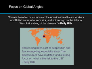 Focus on Global Angles 
“There's been too much focus on the American health care workers 
and British nurse who were sick, and not enough on the folks in 
West Africa dying of the disease.” – Kelly Hills 
 