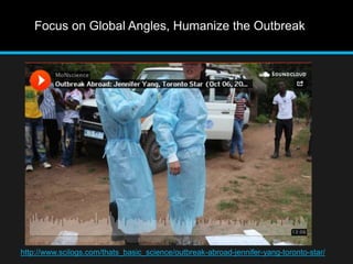 Focus on Global Angles, Humanize the Outbreak 
http://www.scilogs.com/thats_basic_science/outbreak-abroad-jennifer-yang-toronto-star/ 
 