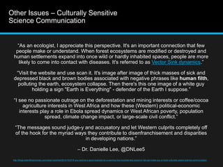 Other Issues – Culturally Sensitive 
Science Communication 
“As an ecologist, I appreciate this perspective. It's an important connection that few 
people make or understand. When forest ecosystems are modified or destroyed and 
human settlements expand into once wild or hardly inhabited spaces, people are more 
likely to come into contact with diseases. It's referred to as Vector Sink dynamics.” 
“Visit the website and use scan it. It's image after image of thick masses of sick and 
depressed black and brown bodies associated with negative phrases like human filth, 
polluting the earth, ecosystem collapse. Then there's this one image of a white guy 
holding a sign "Earth is Everything" - defender of the Earth I suppose.” 
“I see no passionate outrage on the deforestation and mining interests or coffee/cocoa 
agriculture interests in West Africa and how these (Western) political-economic 
interests play a role in Ebola spread dynamics or West African poverty, population 
spread, climate change impact, or large-scale civil conflict.” 
“The messages sound judge-y and accusatory and let Western culprits completely off 
of the hook for the myriad ways they contribute to disenfranchisement and disparities 
in developing nations.” 
– Dr. Danielle Lee, @DNLee5 
http://blogs.scientificamerican.com/urban-scientist/2014/10/27/if-you-cant-be-a-good-example-be-a-warning-how-ecointernets-scicomm-fail-can-make-you-a-more-culturally-aware-science-communicator/ 
 