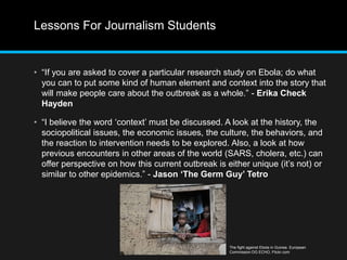 Lessons For Journalism Students 
• “If you are asked to cover a particular research study on Ebola; do what 
you can to put some kind of human element and context into the story that 
will make people care about the outbreak as a whole.” - Erika Check 
Hayden 
• “I believe the word ‘context’ must be discussed. A look at the history, the 
sociopolitical issues, the economic issues, the culture, the behaviors, and 
the reaction to intervention needs to be explored. Also, a look at how 
previous encounters in other areas of the world (SARS, cholera, etc.) can 
offer perspective on how this current outbreak is either unique (it’s not) or 
similar to other epidemics.” - Jason ‘The Germ Guy’ Tetro 
The fight against Ebola in Guinea. European 
Commission DG ECHO, Flickr.com 
 