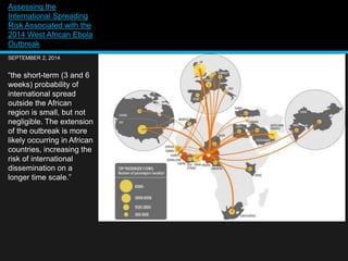 Assessing the 
International Spreading 
Risk Associated with the 
2014 West African Ebola 
Outbreak 
SEPTEMBER 2, 2014 
“the short-term (3 and 6 
weeks) probability of 
international spread 
outside the African 
region is small, but not 
negligible. The extension 
of the outbreak is more 
likely occurring in African 
countries, increasing the 
risk of international 
dissemination on a 
longer time scale.” 
 