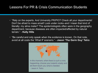 Lessons For PR & Crisis Communication Students 
• “Rely on the experts. And University PR/PIO? Check all your departments! 
Don't be afraid to mass email! Look under rocks–and I mean that kind of 
literally; my alma mater? The epidemiologists often were in the geography 
department, because diseases are often impacted/affected by natural 
terrain.” - Kelly Hills 
• “Be careful and only speak when the evidence is known. On that note, 
avoid at all costs the ‘What If’ scenario.” - Jason ‘The Germ Guy’ Tetro 
 