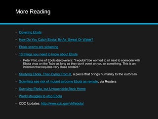 More Reading 
• Covering Ebola 
• How Do You Catch Ebola: By Air, Sweat Or Water? 
• Ebola scams are sickening 
• 13 things you need to know about Ebola 
• Peter Piot, one of Ebola discoverers: "I wouldn't be worried to sit next to someone with 
Ebola virus on the Tube as long as they don't vomit on you or something. This is an 
infection that requires very close contact." 
• Studying Ebola, Then Dying From It, a piece that brings humanity to the outbreak 
• Scientists see risk of mutant airborne Ebola as remote, via Reuters 
• Surviving Ebola, but Untouchable Back Home 
• World struggles to stop Ebola 
• CDC Updates: http://www.cdc.gov/vhf/ebola/ 
