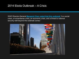 2014 Ebola Outbreak – A Crisis 
WHO Director-General Margaret Chan noted that this outbreak “is a social 
crisis, a humanitarian crisis, an economic crisis, and a threat to national 
security well beyond the outbreak zones.” 
 