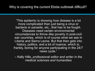 Why is covering the current Ebola outbreak difficult? 
“This epidemic is showing how disease is a lot 
more complicated than just being a virus or 
bacteria or parasite, etc., that has to be fought. 
Diseases need certain environmental 
circumstances to thrive–like poverty in post-civil 
war countries, which is of course what we see in 
Liberia and Sierra Leone. But that then gets into 
history, politics, and a lot of nuance, which is, 
frankly, boring for anyone participating in the 24/7 
news cycle.” 
– Kelly Hills, professional editor and writer in the 
medical sciences and humanities 
 