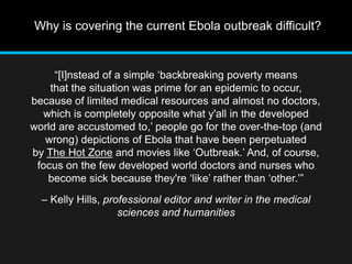 Why is covering the current Ebola outbreak difficult? 
“[I]nstead of a simple ‘backbreaking poverty means 
that the situation was prime for an epidemic to occur, 
because of limited medical resources and almost no doctors, 
which is completely opposite what y'all in the developed 
world are accustomed to,’ people go for the over-the-top (and 
wrong) depictions of Ebola that have been perpetuated 
by The Hot Zone and movies like ‘Outbreak.’ And, of course, 
focus on the few developed world doctors and nurses who 
become sick because they're ‘like’ rather than ‘other.’” 
– Kelly Hills, professional editor and writer in the medical 
sciences and humanities 
 