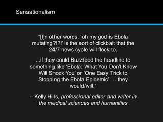 Sensationalism 
“[I]n other words, ‘oh my god is Ebola 
mutating?!?!’ is the sort of clickbait that the 
24/7 news cycle will flock to. 
...if they could Buzzfeed the headline to 
something like ‘Ebola: What You Don't Know 
Will Shock You’ or ‘One Easy Trick to 
Stopping the Ebola Epidemic’ … they 
would/will.” 
– Kelly Hills, professional editor and writer in 
the medical sciences and humanities 
 
