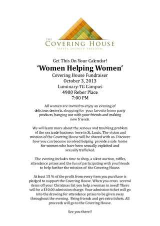 Get This On Your Calendar!
‘Women Helping Women’
Covering House Fundraiser
October 3, 2013
Luminary-TG Campus
4900 Reber Place
7:00 PM
All women are invited to enjoy an evening of
delicious desserts, shopping for your favorite home party
products, hanging out with your friends and making
new friends.
We will learn more about the serious and troubling problem
of the sex trade business here in St. Louis. The vision and
mission of the Covering House will be shared with us. Discover
how you can become involved helping provide a safe home
for women who have been sexually exploited and
sexually trafficked.
The evening includes time to shop, a silent auction, raffles,
attendance prizes and the fun of participating with you friends
to help further the mission of the Covering House.
At least 15 % of the profit from every item you purchase is
pledged to support the Covering House. When you cross several
items off your Christmas list you help a woman in need! There
will be a $10.00 admission charge. Your admission ticket will go
into the drawing for attendance prizes to be given away
throughout the evening. Bring friends and get extra tickets. All
proceeds will go to the Covering House.
See you there!!
 
