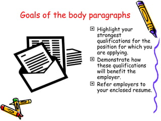 Goals of the body paragraphs Highlight your strongest qualifications for the position for which you are applying. Demonstrate how these qualifications will benefit the employer. Refer employers to your enclosed resume. 