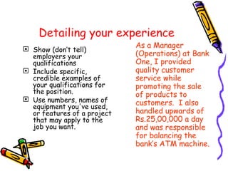 Detailing your experience Show (don’t tell) employers your qualifications Include specific, credible examples of your qualifications for the position.  Use numbers, names of equipment you've used, or features of a project that may apply to the job you want. As a Manager (Operations) at Bank One, I provided quality customer service while promoting the sale of products to customers.  I also handled upwards of Rs.25,00,000 a day and was responsible for balancing the bank’s ATM machine.   