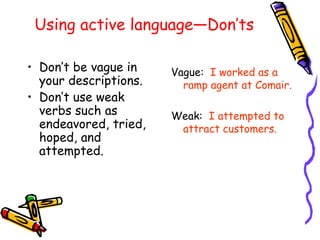 Using active language—Don’ts Don’t be vague in your descriptions. Don’t use weak verbs such as endeavored, tried, hoped, and attempted. Vague:  I worked as a ramp agent at Comair. Weak:  I attempted to attract customers. 
