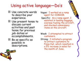 Using active language—Do’s Use concrete words to describe your experience. Use present tense to discuss current activities and past tense for previous job duties or accomplishments. Be as specific as possible in descriptions. Vague:   I worked as a ramp agent for COMAIR.   Specific :   As a ramp agent, I assisted in loading baggage, oversaw fueling the aircraft, and stocked commissary items on the aircraft. Weak:   I attempted to attract customers. Strong:   I initiated a program to attract customers to Pizza Hut, which resulted in a 5% increase in sales for the month of June. 