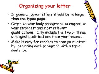 Organizing your letter In general, cover letters should be no longer than one typed page. Organize your body paragraphs to emphasize your strongest and most relevant qualifications.  Only include the two or three strongest qualifications from your resume. Make it easy for readers to scan your letter by  beginning each paragraph with a topic sentence. 