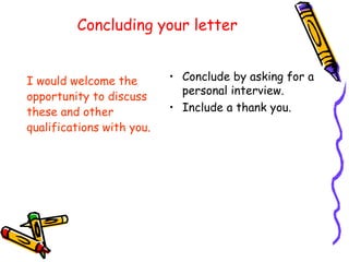 Concluding your letter I would welcome the opportunity to discuss  these and other  qualifications with you. Conclude by asking for a personal interview. Include a thank you. 